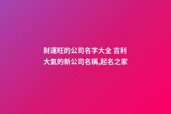 財運旺的公司名字大全 吉利大氣的新公司名稱,起名之家